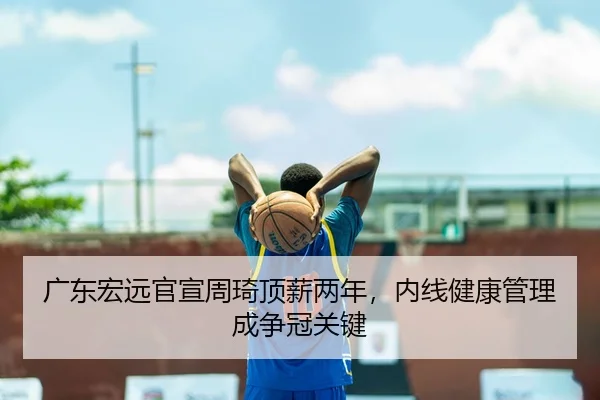 广东宏远官宣周琦顶薪两年，内线健康管理成争冠关键