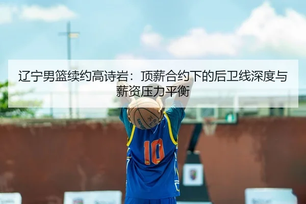 辽宁男篮续约高诗岩：顶薪合约下的后卫线深度与薪资压力平衡