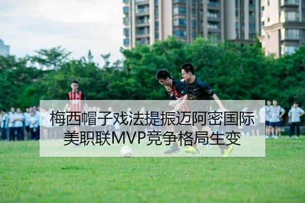 梅西帽子戏法提振迈阿密国际 美职联MVP竞争格局生变